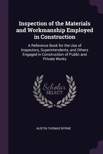 Обложка книги Inspection of the Materials and Workmanship Employed in Construction. A Reference Book for the Use of Inspectors, Superintendents, and Others Engaged in Construction of Public and Private Works, Austin Thomas Byrne