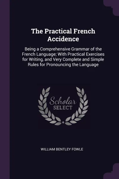 Обложка книги The Practical French Accidence. Being a Comprehensive Grammar of the French Language; With Practical Exercises for Writing, and Very Complete and Simple Rules for Pronouncing the Language, William Bentley Fowle