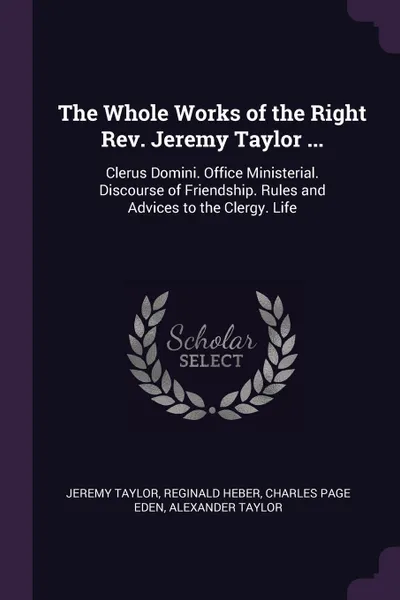 Обложка книги The Whole Works of the Right Rev. Jeremy Taylor ... Clerus Domini. Office Ministerial. Discourse of Friendship. Rules and Advices to the Clergy. Life, Jeremy Taylor, Reginald Heber, Charles Page Eden