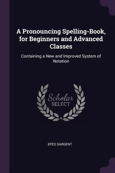 Обложка книги A Pronouncing Spelling-Book, for Beginners and Advanced Classes. Containing a New and Improved System of Notation, Epes Sargent