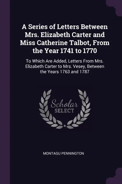 Обложка книги A Series of Letters Between Mrs. Elizabeth Carter and Miss Catherine Talbot, From the Year 1741 to 1770. To Which Are Added, Letters From Mrs. Elizabeth Carter to Mrs. Vesey, Between the Years 1763 and 1787, Montagu Pennington