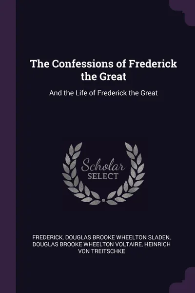 Обложка книги The Confessions of Frederick the Great. And the Life of Frederick the Great, Frederick, Douglas Brooke Wheelton Sladen, Douglas Brooke Wheelton Voltaire
