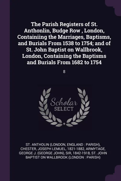 Обложка книги The Parish Registers of St. Anthonlin, Budge Row , London, Containiing the Marriages, Baptisms, and Burials From 1538 to 1754; and of St. John Baptist on Wallbrook, London, Containing the Baptisms and Burials From 1682 to 1754. 8, St Antholin, Joseph Lemuel Chester, George J. Armytage