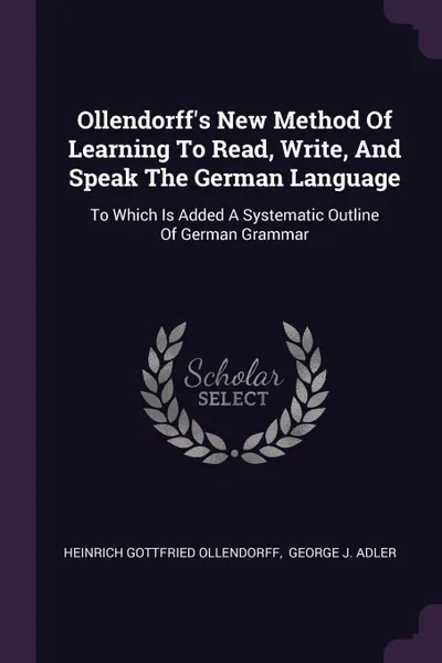 Обложка книги Ollendorff's New Method Of Learning To Read, Write, And Speak The German Language. To Which Is Added A Systematic Outline Of German Grammar, Heinrich Gottfried Ollendorff