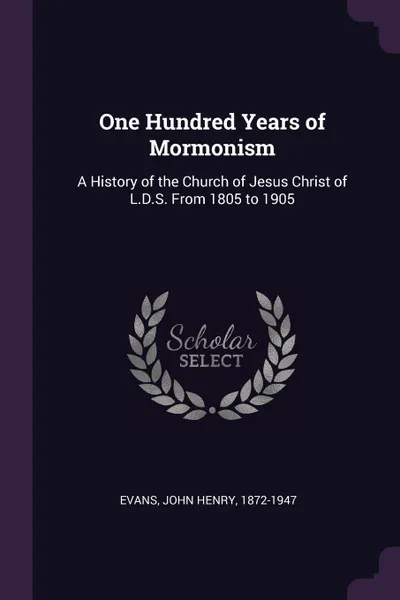 Обложка книги One Hundred Years of Mormonism. A History of the Church of Jesus Christ of L.D.S. From 1805 to 1905, John Henry Evans