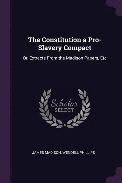 Обложка книги The Constitution a Pro-Slavery Compact. Or, Extracts From the Madison Papers, Etc, James Madison, Wendell Phillips