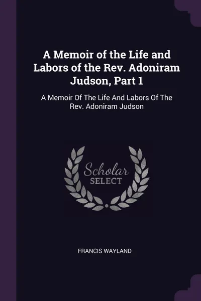 Обложка книги A Memoir of the Life and Labors of the Rev. Adoniram Judson, Part 1. A Memoir Of The Life And Labors Of The Rev. Adoniram Judson, Francis Wayland