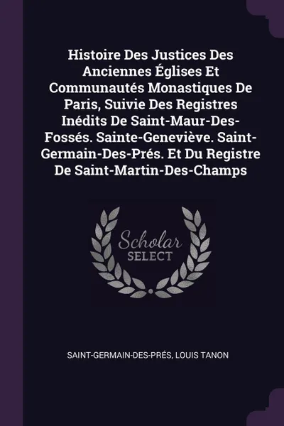 Обложка книги Histoire Des Justices Des Anciennes Eglises Et Communautes Monastiques De Paris, Suivie Des Registres Inedits De Saint-Maur-Des-Fosses. Sainte-Genevieve. Saint-Germain-Des-Pres. Et Du Registre De Saint-Martin-Des-Champs, Saint-Germain-des-Prés, Louis Tanon