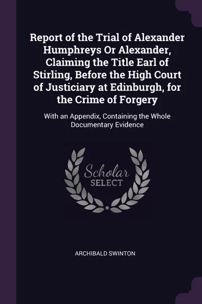 Обложка книги Report of the Trial of Alexander Humphreys Or Alexander, Claiming the Title Earl of Stirling, Before the High Court of Justiciary at Edinburgh, for the Crime of Forgery. With an Appendix, Containing the Whole Documentary Evidence, Archibald Swinton