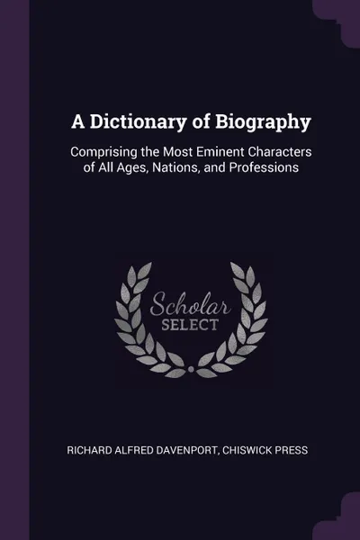 Обложка книги A Dictionary of Biography. Comprising the Most Eminent Characters of All Ages, Nations, and Professions, Richard Alfred Davenport, Chiswick Press