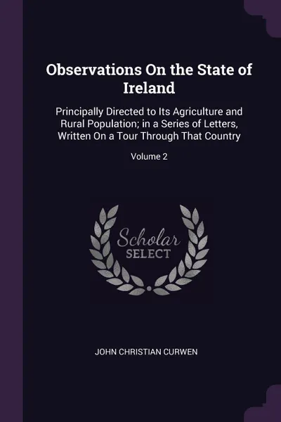 Обложка книги Observations On the State of Ireland. Principally Directed to Its Agriculture and Rural Population; in a Series of Letters, Written On a Tour Through That Country; Volume 2, John Christian Curwen