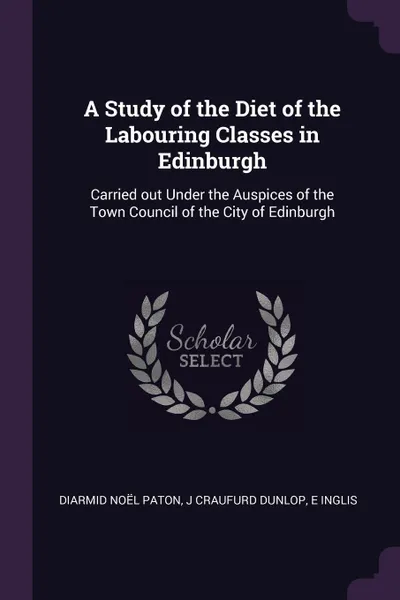 Обложка книги A Study of the Diet of the Labouring Classes in Edinburgh. Carried out Under the Auspices of the Town Council of the City of Edinburgh, Diarmid Noël Paton, J Craufurd Dunlop, E Inglis