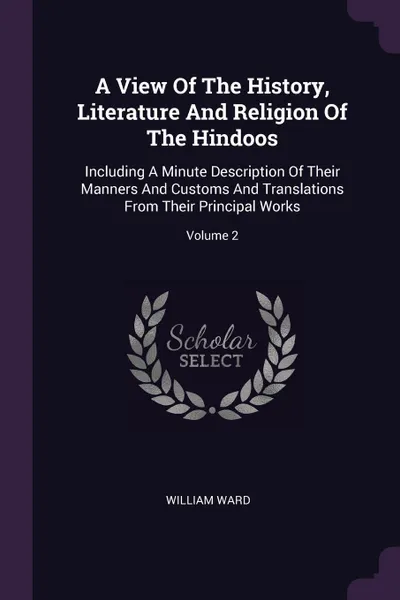 Обложка книги A View Of The History, Literature And Religion Of The Hindoos. Including A Minute Description Of Their Manners And Customs And Translations From Their Principal Works; Volume 2, William Ward