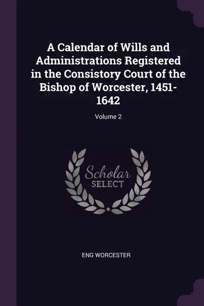 Обложка книги A Calendar of Wills and Administrations Registered in the Consistory Court of the Bishop of Worcester, 1451-1642; Volume 2, Eng Worcester