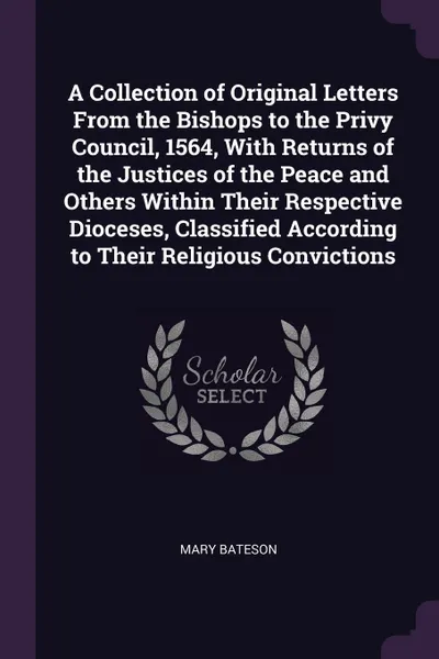 Обложка книги A Collection of Original Letters From the Bishops to the Privy Council, 1564, With Returns of the Justices of the Peace and Others Within Their Respective Dioceses, Classified According to Their Religious Convictions, Mary Bateson