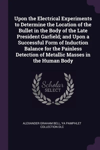 Обложка книги Upon the Electrical Experiments to Determine the Location of the Bullet in the Body of the Late President Garfield; and Upon a Successful Form of Induction Balance for the Painless Detection of Metallic Masses in the Human Body, Alexander Graham Bell, YA Pamphlet Collection DLC