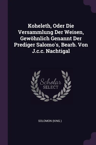 Обложка книги Koheleth, Oder Die Versammlung Der Weisen, Gewohnlich Genannt Der Prediger Salomo's, Bearb. Von J.c.c. Nachtigal, Solomon (king.)