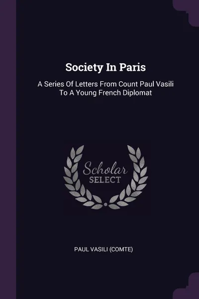 Обложка книги Society In Paris. A Series Of Letters From Count Paul Vasili To A Young French Diplomat, Paul Vasili (comte)