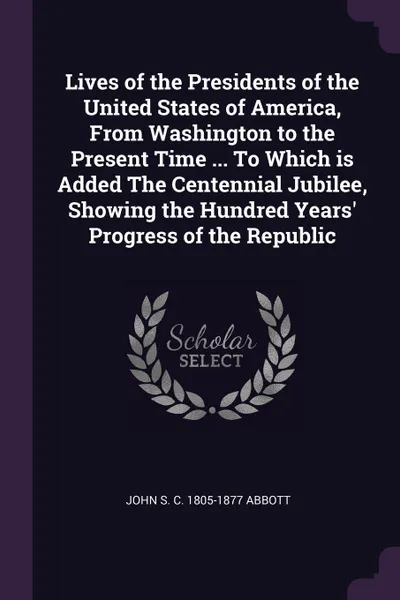 Обложка книги Lives of the Presidents of the United States of America, From Washington to the Present Time ... To Which is Added The Centennial Jubilee, Showing the Hundred Years' Progress of the Republic, John S. C. 1805-1877 Abbott