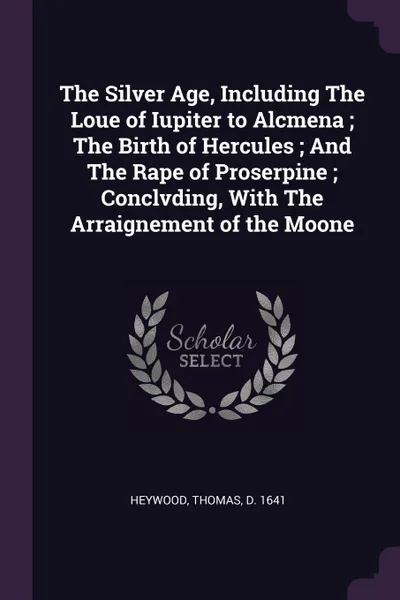 Обложка книги The Silver Age, Including The Loue of Iupiter to Alcmena ; The Birth of Hercules ; And The Rape of Proserpine ; Conclvding, With The Arraignement of the Moone, Thomas Heywood