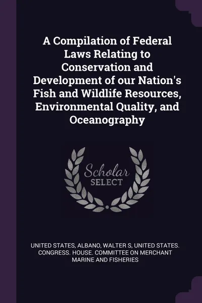 Обложка книги A Compilation of Federal Laws Relating to Conservation and Development of our Nation's Fish and Wildlife Resources, Environmental Quality, and Oceanography, Walter S Albano