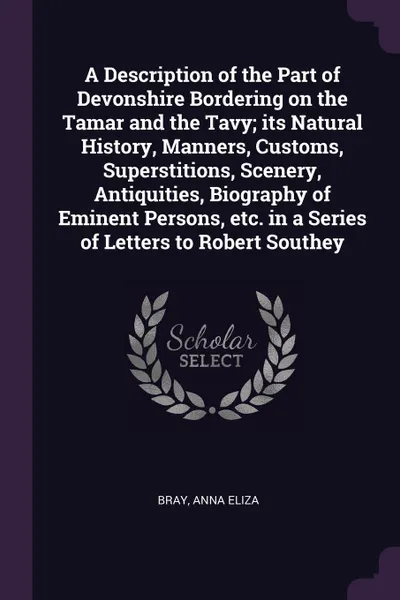 Обложка книги A Description of the Part of Devonshire Bordering on the Tamar and the Tavy; its Natural History, Manners, Customs, Superstitions, Scenery, Antiquities, Biography of Eminent Persons, etc. in a Series of Letters to Robert Southey, Anna Eliza Bray