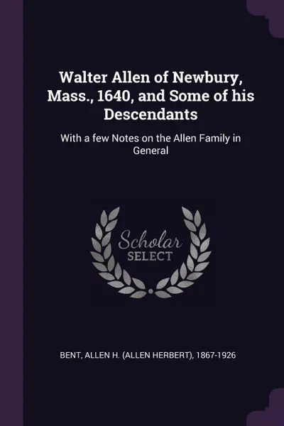 Обложка книги Walter Allen of Newbury, Mass., 1640, and Some of his Descendants. With a few Notes on the Allen Family in General, Allen H. 1867-1926 Bent