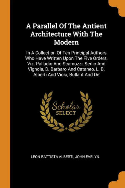 Обложка книги A Parallel Of The Antient Architecture With The Modern. In A Collection Of Ten Principal Authors Who Have Written Upon The Five Orders, Viz. Palladio And Scamozzi, Serlio And Vignola, D. Barbaro And Cataneo, L. B. Alberti And Viola, Bullant And De, Leon Battista Alberti, John Evelyn