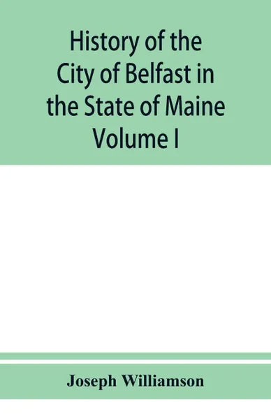 Обложка книги History of the City of Belfast in the State of Maine. From Its First Settlement in 1770 to 1875, Volume 1, Joseph Williamson