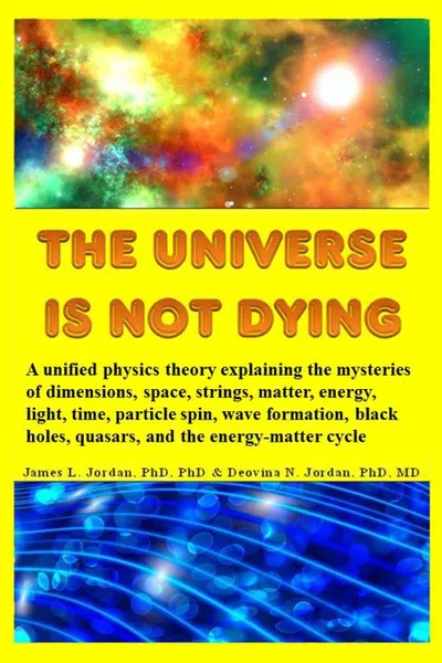 Обложка книги The Universe is Not Dying. A unified physics theory explaining the mysteries of dimensions, space, strings, matter, energy, light, time, particle spin, wave formation, black holes, quasars, and the energy-matter cycle, James L. Jordan, Deovina N. Jordan