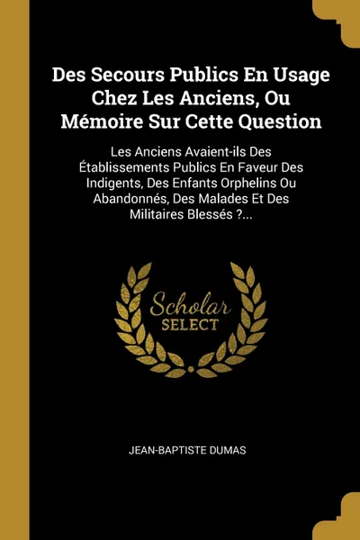 Обложка книги Des Secours Publics En Usage Chez Les Anciens, Ou Memoire Sur Cette Question. Les Anciens Avaient-ils Des Etablissements Publics En Faveur Des Indigents, Des Enfants Orphelins Ou Abandonnes, Des Malades Et Des Militaires Blesses ?..., Jean-Baptiste Dumas