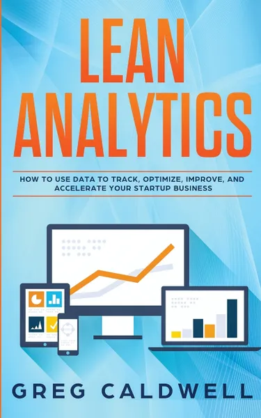 Обложка книги Lean Analytics. How to Use Data to Track, Optimize, Improve and Accelerate Your Startup Business (Lean Guides with Scrum, Sprint, Kanban, DSDM, XP & Crystal), Greg Caldwell