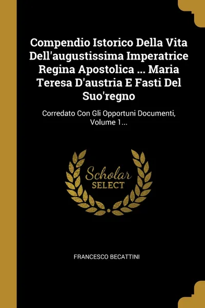 Обложка книги Compendio Istorico Della Vita Dell'augustissima Imperatrice Regina Apostolica ... Maria Teresa D'austria E Fasti Del Suo'regno. Corredato Con Gli Opportuni Documenti, Volume 1..., Francesco Becattini