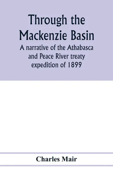 Обложка книги Through the Mackenzie Basin; a narrative of the Athabasca and Peace River treaty expedition of 1899, Charles Mair