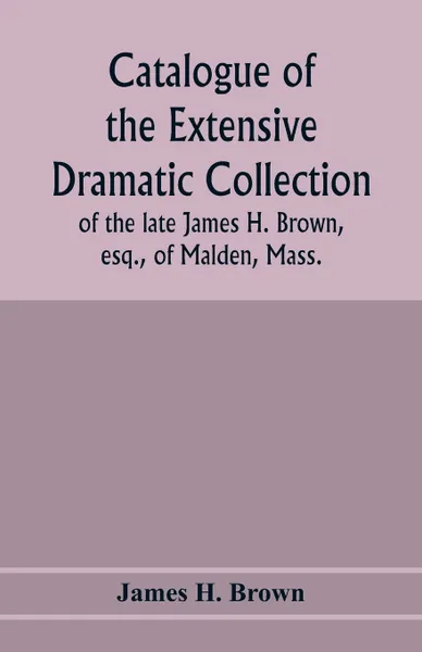 Обложка книги Catalogue of the extensive dramatic collection of the late James H. Brown, esq., of Malden, Mass., James H. Brown