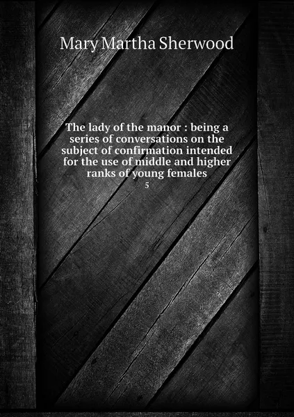 Обложка книги The lady of the manor : being a series of conversations on the subject of confirmation intended for the use of middle and higher ranks of young females. 5, Mary Martha Sherwood