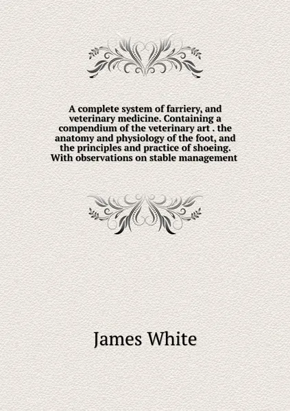 Обложка книги A complete system of farriery, and veterinary medicine. Containing a compendium of the veterinary art . the anatomy and physiology of the foot, and the principles and practice of shoeing. With observations on stable management , James White