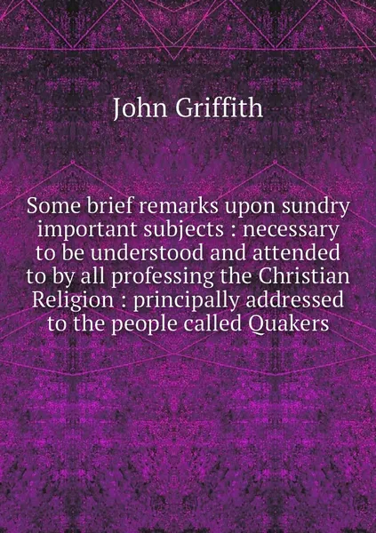 Обложка книги Some brief remarks upon sundry important subjects : necessary to be understood and attended to by all professing the Christian Religion : principally addressed to the people called Quakers, John Griffith