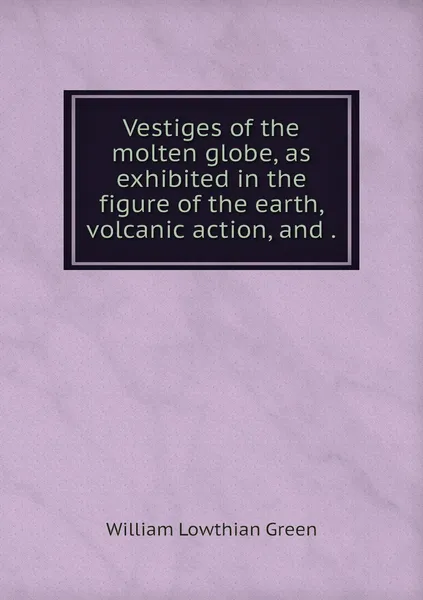 Обложка книги Vestiges of the molten globe, as exhibited in the figure of the earth, volcanic action, and ., William Lowthian Green