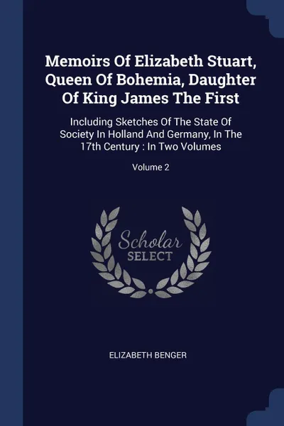 Обложка книги Memoirs Of Elizabeth Stuart, Queen Of Bohemia, Daughter Of King James The First. Including Sketches Of The State Of Society In Holland And Germany, In The 17th Century : In Two Volumes; Volume 2, Elizabeth Benger