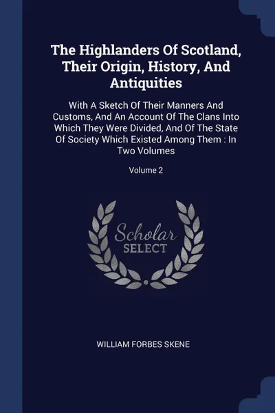 Обложка книги The Highlanders Of Scotland, Their Origin, History, And Antiquities. With A Sketch Of Their Manners And Customs, And An Account Of The Clans Into Which They Were Divided, And Of The State Of Society Which Existed Among Them : In Two Volumes; Volume 2, William Forbes Skene