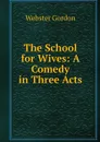The School for Wives: A Comedy in Three Acts - Webster Gordon