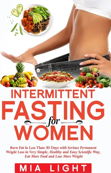 Обложка книги Intermittent Fasting for Women. Burn Fat in Less Than 30 Days with Serious Permanent Weight Loss in Very Simple, Healthy and Easy Scientific Way, Eat More Food, Mia Light