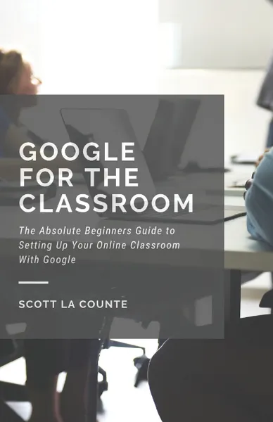 Обложка книги Google for the Classroom. The Absolute Beginners Guide to Setting Up Your Online Classroom With Google, Scott La Counte