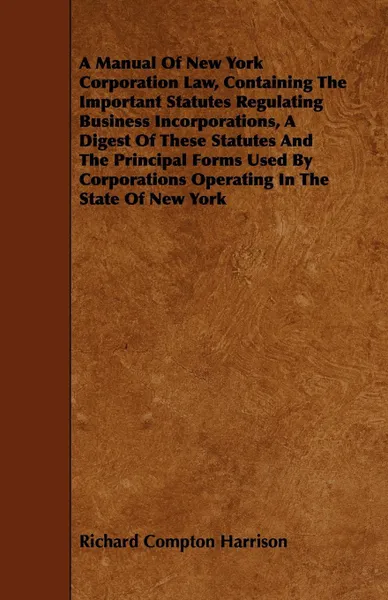 Обложка книги A Manual Of New York Corporation Law, Containing The Important Statutes Regulating Business Incorporations, A Digest Of These Statutes And The Principal Forms Used By Corporations Operating In The State Of New York, Richard Compton Harrison