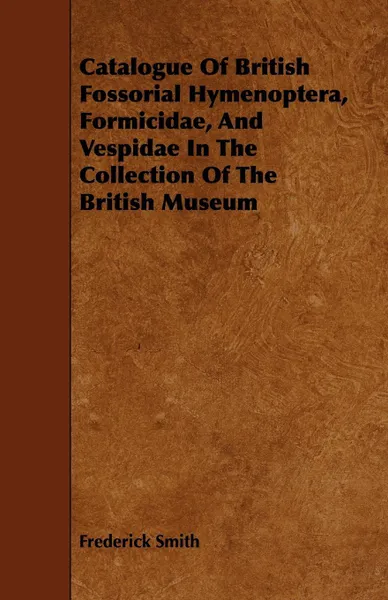 Обложка книги Catalogue Of British Fossorial Hymenoptera, Formicidae, And Vespidae In The Collection Of The British Museum, Frederick Smith