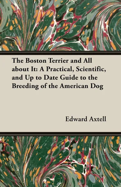 Обложка книги The Boston Terrier and All about It. A Practical, Scientific, and Up to Date Guide to the Breeding of the American Dog, Edward Axtell