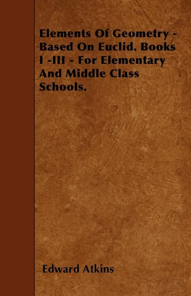 Обложка книги Elements Of Geometry - Based On Euclid. Books I -III - For Elementary And Middle Class Schools., Edward Atkins