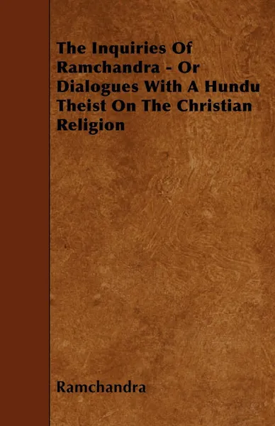 Обложка книги The Inquiries Of Ramchandra - Or Dialogues With A Hundu Theist On The Christian Religion, Ramchandra