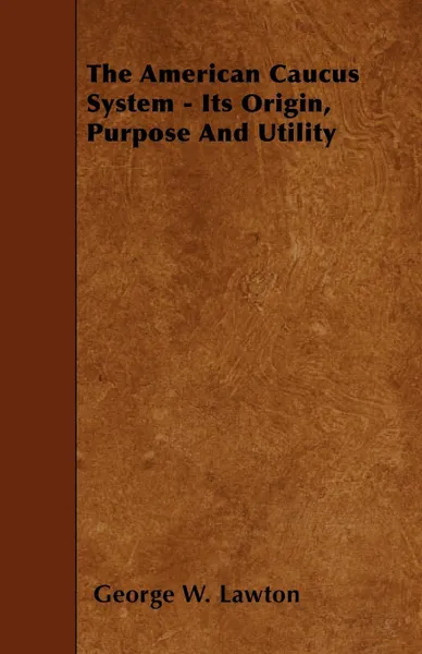 Обложка книги The American Caucus System - Its Origin, Purpose And Utility, George W. Lawton